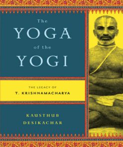 The Yoga of the Yogi The Legacy of T Krishnamacharya 1st Edition Kausthub Desikachar